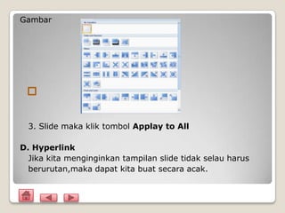 Gambar




  3. Slide maka klik tombol Applay to All

D. Hyperlink
  Jika kita menginginkan tampilan slide tidak selau harus
  berurutan,maka dapat kita buat secara acak.
 