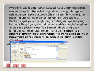 Hyperlink dapat digumakan sebagai cara untuk mengacak
 urutan tampulan.Hyperlink juga dapat menghubungkan
 selain dengan satu dokumen (dalam satu file) dapat juga
 menghubungkan dengan lain dokumen (berbeda file).
 Bahkan dapat pula menghubugkan dengan type file yang
 berbeda.Tetapi yang akan dibahas adalah menghubungkan
 antar slide (dalam satu file).Setelah objek yang akan
 dihubungkan telah ditentukan,maka pilih ribbon tab
 insert > Hyperlink > cari nama file yang akan dilink >
 bookmark untuk membuka semua isi slide > pilih
 slide > ok.
Gambar
 
