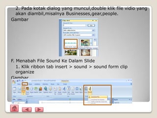 2. Pada kotak dialog yang muncul,double klik file vidio yang
 akan diambil,misalnya Businesses,gear,people.
Gambar




F. Menabah File Sound Ke Dalam Slide
   1. Klik ribbon tab insert > sound > sound form clip
   organize
Gambar
 