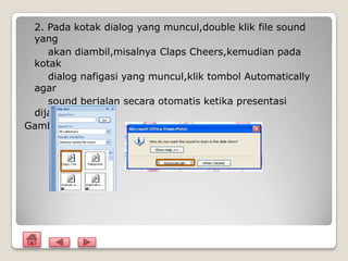 2. Pada kotak dialog yang muncul,double klik file sound
 yang
    akan diambil,misalnya Claps Cheers,kemudian pada
 kotak
    dialog nafigasi yang muncul,klik tombol Automatically
 agar
    sound berjalan secara otomatis ketika presentasi
 dijalankan
Gambar
 