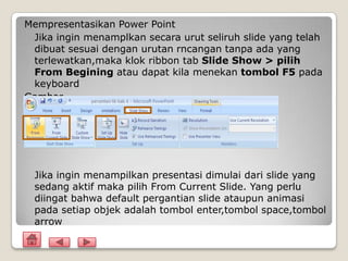 Mempresentasikan Power Point
 Jika ingin menamplkan secara urut seliruh slide yang telah
 dibuat sesuai dengan urutan rncangan tanpa ada yang
 terlewatkan,maka klok ribbon tab Slide Show > pilih
 From Begining atau dapat kila menekan tombol F5 pada
 keyboard
Gambar




 Jika ingin menampilkan presentasi dimulai dari slide yang
 sedang aktif maka pilih From Current Slide. Yang perlu
 diingat bahwa default pergantian slide ataupun animasi
 pada setiap objek adalah tombol enter,tombol space,tombol
 arrow
 
