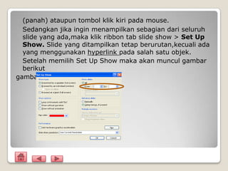 (panah) ataupun tombol klik kiri pada mouse.
  Sedangkan jika ingin menampilkan sebagian dari seluruh
  slide yang ada,maka klik ribbon tab slide show > Set Up
  Show. Slide yang ditampilkan tetap berurutan,kecuali ada
  yang menggunakan hyperlink pada salah satu objek.
  Setelah memilih Set Up Show maka akan muncul gambar
  berikut
gambar
 