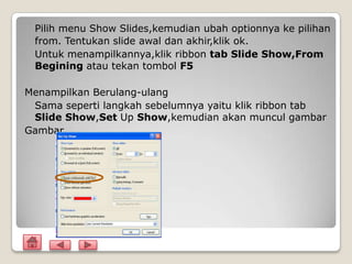 Pilih menu Show Slides,kemudian ubah optionnya ke pilihan
 from. Tentukan slide awal dan akhir,klik ok.
 Untuk menampilkannya,klik ribbon tab Slide Show,From
 Begining atau tekan tombol F5

Menampilkan Berulang-ulang
 Sama seperti langkah sebelumnya yaitu klik ribbon tab
 Slide Show,Set Up Show,kemudian akan muncul gambar
Gambar
 