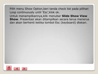 Pilih menu Show Option,beri tanda check list pada pilihan
Loop continuously until ‘Esc’,klok ok.
Untuk menampilkannya,klik menubar Slide Show View
Show. Presentasi akan ditampilkan secara terus menerus
dan akan berhenti ketika tombol Esc (keyboard) dtekan.
 