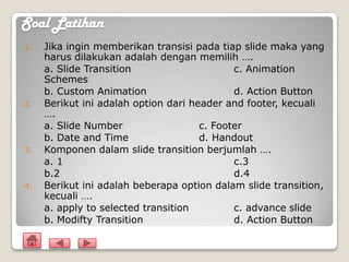 Soal Latihan
1.   Jika ingin memberikan transisi pada tiap slide maka yang
     harus dilakukan adalah dengan memilih ….
     a. Slide Transition                     c. Animation
     Schemes
     b. Custom Animation                     d. Action Button
2.   Berikut ini adalah option dari header and footer, kecuali
     ….
     a. Slide Number                  c. Footer
     b. Date and Time                 d. Handout
3.   Komponen dalam slide transition berjumlah ….
     a. 1                                    c.3
     b.2                                     d.4
4.   Berikut ini adalah beberapa option dalam slide transition,
     kecuali ….
     a. apply to selected transition         c. advance slide
     b. Modifty Transition                   d. Action Button
 
