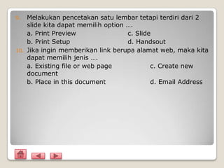 9.    Melakukan pencetakan satu lembar tetapi terdiri dari 2
      slide kita dapat memilih option ….
      a. Print Preview                c. Slide
      b. Print Setup                  d. Handsout
10.   Jika ingin memberikan link berupa alamat web, maka kita
      dapat memilih jenis ….
      a. Existing file or web page            c. Create new
      document
      b. Place in this document               d. Email Address
 