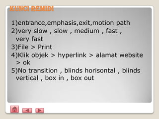 Kunci Remidi

1)entrance,emphasis,exit,motion path
2)very slow , slow , medium , fast ,
 very fast
3)File > Print
4)Klik objek > hyperlink > alamat website
 > ok
5)No transition , blinds horisontal , blinds
 vertical , box in , box out
 