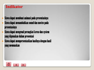 Indikator

 Siswa dapat membuat animasi pada presentasinya
 Siswa dapat menambahkan sound dan movies pada
  presentasinya
 Siswa dapat mengenal perangkat keras dan system
  yang digunakan dalam presentasi
 Siswa dapat mempersentasikan hasilnya dengan hasil
  yang memuaskan
 