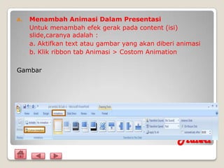 A.   Menambah Animasi Dalam Presentasi
     Untuk menambah efek gerak pada content (isi)
     slide,caranya adalah :
     a. Aktifkan text atau gambar yang akan diberi animasi
     b. Klik ribbon tab Animasi > Costom Animation

Gambar




                                                   Materi
 