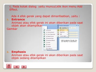 c. Pada kotak dialog yaitu muncul,klik ikon menu Add
     Effect.

   Ada 4 efek gerak yang dapat dimanfaatkan, yaitu :
1. Entrance
   Animasi atau efek gerak ini akan diberikan pada saat
   objek akan ditampilkan
Gambar




2.    Emphasis
      Animasi atau efek gerak ini akan diberikan pada saat
      objek sedang ditampilkan
 