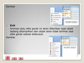 Gambar




3.Exit
  Animasi atau efek gerak ini akan diberikan saat objek
  sedang ditampilkan dan objek akan tidak terlihat saat
  efek gerak selesai dilakukan
Gambar
 
