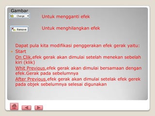 Gambar
               Untuk mengganti efek

               Untuk menghilangkan efek



    Dapat pula kita modifikasi penggerakan efek gerak yaitu:
   Start
    On Clik,efek gerak akan dimulai setelah menekan sebelah
    kiri (klik)
    Whit Previous,efek gerak akan dimulai bersamaan dengan
    efek.Gerak pada sebelumnya
    After Previous,efek gerak akan dimulai setelak efek gerek
    pada objek sebelumnya selesai digunakan
 