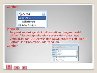 Gambar




Direction
  Pergerakan efek gerak ini disesuaikan dengan model
  pilihan.Ada penggeraka efek secara Horisontal atau
  Vertikal,In dan Out,Across dan Down,atauprn Left-Right-
  Bottom-Top.Dan masih ada yang lain.
Gambar
 