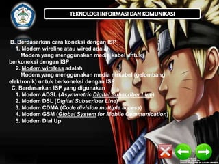 B. Berdasarkan cara koneksi dengan ISP
1. Modem wireline atau wired adalah
Modem yang menggunakan media kabel untuk
berkoneksi dengan ISP
2. Modem wireless adalah
Modem yang menggunakan media nirkabel (gelombang
elektronik) untuk berkoneksi dengan ISP
C. Berdasarkan ISP yang digunakan
1. Modem ADSL (Asymmetric Digital Subscriber Line)
2. Modem DSL (Digital Subscriber Line)
3. Modem CDMA (Code division multiple access)
4. Modem GSM (Global System for Mobile Communication)
5. Modem Dial Up

 
