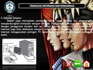 5. Saluran Telepon
telpon juga merupakan perangkat keras yang penting dan diperlukan u
menghubungkan komputer dengan internet. Penggunaan sauran telpon ini juga d
dengan penggunan modem dial up. Selain saluran telepon, untuk melakukan a
internet juga bisa dilakukan dengan menggunakan TV kabel. Untuk bisa menga
internet menggunakan jaringan TV kabel maka modem yang dipakai adalah mo
kabel.

 