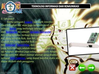 2. Landcard
Kartu jaringan (Inggris: network interface
card disingkat NIC atau juga network card) adalah
sebuah kartu yang berfungsi sebagai jembatan
dari komputer ke sebuah jaringan komputer. Jenis
NIC yang beredar, terbagi menjadi dua jenis, yakni
NIC yang bersifat fisik, dan NIC yang bersifat logis.
.
Contoh NIC yang bersifat fisik adalah
NIC Ethernet, Token Ring, dan lainnya; sementara NIC
yang bersifat logis adalah loopback adapter dan Dialup Adapter. Disebut juga sebagai Network Adapter.
Setiap jenis NIC diberi nomor alamat yang disebut
sebagai MAC address, yang dapat bersifat statis atau
dapat diubah oleh pengguna.

 