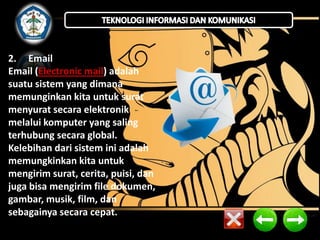 2. Email
Email (Electronic mail) adalah
suatu sistem yang dimana
memunginkan kita untuk surat
menyurat secara elektronik
melalui komputer yang saling
terhubung secara global.
Kelebihan dari sistem ini adalah
memungkinkan kita untuk
mengirim surat, cerita, puisi, dan
juga bisa mengirim file dokumen,
gambar, musik, film, dan
sebagainya secara cepat.

 