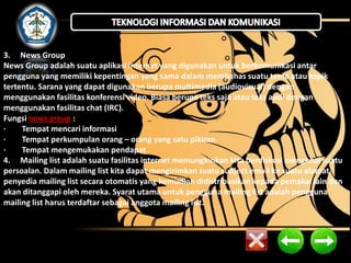 3. News Group
News Group adalah suatu aplikasi internet yang digunakan untuk berkomunikasi antar
pengguna yang memiliki kepentingan yang sama dalam membahas suatu tema atau topik
tertentu. Sarana yang dapat digunakan berupa multimedia (audiovisual) dengan
menggunakan fasilitas konferensi video. Biasa berupa teks saja atau teks audi dengan
menggunakan fasilitas chat (IRC).
Fungsi news group :
·
Tempat mencari informasi
·
Tempat perkumpulan orang – orang yang satu pikiran
·
Tempat mengemukakan pendapat
4. Mailing list adalah suatu fasilitas internet memungkinkan kita berdiskusi mengenai suatu
persoalan. Dalam mailing list kita dapat mengirimkan suatu subject email ke suatu alamat
penyedia mailing list secara otomatis yang kemudian didistribusikan kepada pemakai lain dan
akan ditanggapi oleh mereka. Syarat utama untuk pengguna mailing list adalah pengguna
mailing list harus terdaftar sebagai anggota mailing list.

 