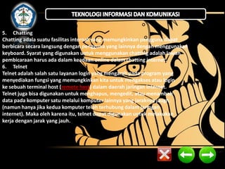 5. Chatting
Chatting adala suatu fasilitas internat yang memungkinkan pengguna dapat
berbicara secara langsung dengan pengguna yang lainnya dengan menggunakan
keyboard. Syarat yang digunakan untuk menggunakan chatting adalah lawan
pembicaraan harus ada dalam keadaan online dalam chatting internet.
6. Telnet
Telnet adalah salah satu layanan login yang mengarah pada program yang
menyediakan fungsi yang memungkinkan kita untuk mengakses atau login
ke sebuah terminal host (remote host) dalam daerah jaringan internet.
Telnet juga bisa digunakan untuk menghapus, mengedit, atau menambah
data pada komputer satu melalui komputer lainnya yang jaraknya jaugh.
(namun hanya jika kedua komputer telah terhubung dalam jaringan
internet). Maka oleh karena itu, telnet dapat digunakan untuk melakukan
kerja dengan jarak yang jauh.

 