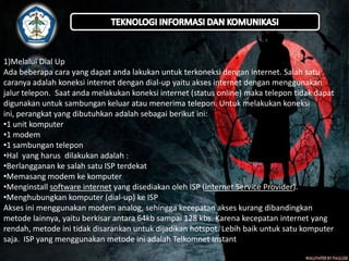 1)Melalui Dial Up
Ada beberapa cara yang dapat anda lakukan untuk terkoneksi dengan internet. Salah satu
caranya adalah koneksi internet dengan dial-up yaitu akses internet dengan menggunakan
jalur telepon. Saat anda melakukan koneksi internet (status online) maka telepon tidak dapat
digunakan untuk sambungan keluar atau menerima telepon. Untuk melakukan koneksi
ini, perangkat yang dibutuhkan adalah sebagai berikut ini:
•1 unit komputer
•1 modem
•1 sambungan telepon
•Hal yang harus dilakukan adalah :
•Berlangganan ke salah satu ISP terdekat
•Memasang modem ke komputer
•Menginstall software internet yang disediakan oleh ISP (Internet Service Provider).
•Menghubungkan komputer (dial-up) ke ISP
Akses ini menggunakan modem analog, sehingga kecepatan akses kurang dibandingkan
metode lainnya, yaitu berkisar antara 64kb sampai 128 kbs. Karena kecepatan internet yang
rendah, metode ini tidak disarankan untuk dijadikan hotspot. Lebih baik untuk satu komputer
saja. ISP yang menggunakan metode ini adalah Telkomnet Instant dan D~NET.

 