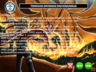 4)Melalui Wifi
1.
Langkah pertama yaitu melakukan seting pada komputer induk. Untuk
bagian pertama ini kita masuk ke Network Connections, klik kanan pada
koneksi wireless (WIFI) dan pilih Properties.
2.
Selanjutnya pada panel properties tersebut, masuk ke tab
menu Wireless Networks, dan buat koneksi baru dengan memilihAdd.
3.
Isi Network name (SSID) sesuai dengan keinginan, hilangkan tanda
centang pada The key is provided for me automatically(karena di sini kita
akan menentukan sendiri network key-nya), dan isi Network key dengan
angka atau huruf sebanyak lima karakter, ulangi kode tersebut pada Confirm
network key. Terakhir berikan tanda centang pada This is a computer-tocomputer (ad hoc) network, wireless access point are not used. Jika sudah
maka pada tab menu Wireless Network bagian Preferred networks akan
bertambah satu network baru sesuai dengan yang baru saja dibuat di atas.

 