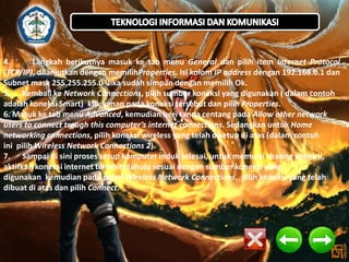 4.
Langkah berikutnya masuk ke tab menu General dan pilih item Internet Protocol
(TCP/IP), dilanjutkan dengan memilihProperties. Isi kolom IP address dengan 192.168.0.1 dan
Subnet mask 255.255.255.0. Jika sudah simpan dengan memilih Ok.
5. Kembali ke Network Connections, pilih sumber koneksi yang digunakan ( dalam contoh
adalah koneksi Smart), klik kanan pada koneksi tersebut dan pilih Properties.
6. Masuk ke tab menu Advanced, kemudian beri tanda centang pada Allow other network
users to connect trough this computer’s internet connections. Sedangkan untuk Home
networking connections, pilih koneksi wireless yang telah disetup di atas (dalam contoh
ini pilih Wireless Network Connections 2).
7. Sampai di sini proses setup komputer induk selesai, untuk memulai sharing koneksi,
aktifkan koneksi internet terlebih dahulu sesuai dengan sumber koneksi yang
digunakan, kemudian pada panel Wireless Network Connections, pilih koneksi yang telah
dibuat di atas dan pilih Connect.

 