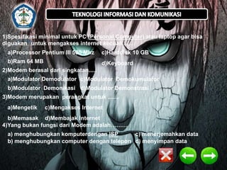 1)Spesifikasi minimal untuk PC (Personal Computer) atau laptop agar bisa
diguakan untuk mengakses internet kecuali.......

a)Processor Pentium III 500 Mhz

c)Harddisk 10 GB

b)Ram 64 MB

d)Keyboard

2)Modem berasal dari singkatan.....
a)Modulator Demodulator c)Modulator Demokumulator
b)Modulator Demonikasi d)Modulator Demonstrasi
3)Modem merupakan perangkat untuk .......

a)Mengetik

c)Mengakses Internet

b)Memasak d)Membajak Internet
4)Yang bukan fungsi dari Modem adalah………
a) menghubungkan komputerdengan ISP
c) menerjemahkan data
b) menghubungkan computer dengan telepon d) menyimpan data

 