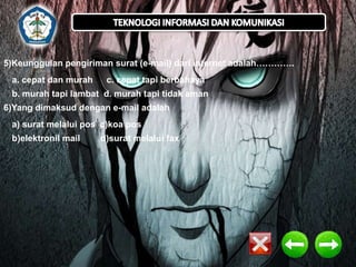 5)Keunggulan pengiriman surat (e-mail) dari internet adalah………….
a. cepat dan murah

c. cepat tapi berbahaya

b. murah tapi lambat d. murah tapi tidak aman
6)Yang dimaksud dengan e-mail adalah
a) surat melalui pos c)koa pos
b)elektronil mail

d)surat melalui fax

 