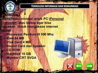 1. Komputer
Spesifikasi minimal untuk PC (Personal
Computer) atau laptop agar bisa
diguakan untuk mengakses internet
adalah :
– Processor Pentium III 500 Mhz
– Ram 64 MB
– VGA Card 4 MB
– Sound Card dan Speaker
– CD ROM
– Harddisk 10 GB
– Monitor CRT SVGA

 