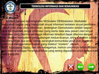 2. Modem
Modem berasal dari singkatan MOdulator DEModulator. Modulator
merupakan bagian yang mengubah sinyal informasi kedalam sinyal pembawa
(carrier) dan siap untuk dikirimkan, sedangkan Demodulator adalah bagian
yang memisahkan sinyal informasi (yang berisi data atau pesan) dari sinyal
pembawa yang diterima sehingga informasi tersebut dapat diterima dengan
baik. Modem merupakan penggabungan kedua-duanya, artinya modem adalah
alat komunikasi dua arah. Setiap perangkat komunikasi jarak jauh dua-arah
umumnya menggunakan bagian yang disebut “modem”, seperti
VSAT, Microwave Radio, dan lain sebagainya, namun umumnya istilah modem
lebih dikenal sebagai Perangkat keras yang sering digunakan untuk komunikasi
pada komputer.

 