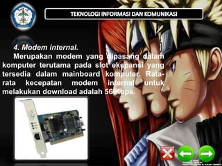 4. Modem internal.
Merupakan modem yang dipasang dalam
komputer terutama pada slot ekspansi yang
tersedia dalam mainboard komputer. Ratarata kecepatan modem internal untuk
melakukan download adalah 56 Kbps.

 