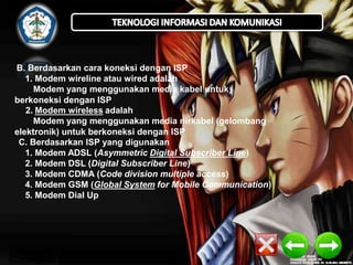 B. Berdasarkan cara koneksi dengan ISP
1. Modem wireline atau wired adalah
Modem yang menggunakan media kabel untuk
berkoneksi dengan ISP
2. Modem wireless adalah
Modem yang menggunakan media nirkabel (gelombang
elektronik) untuk berkoneksi dengan ISP
C. Berdasarkan ISP yang digunakan
1. Modem ADSL (Asymmetric Digital Subscriber Line)
2. Modem DSL (Digital Subscriber Line)
3. Modem CDMA (Code division multiple access)
4. Modem GSM (Global System for Mobile Communication)
5. Modem Dial Up

 