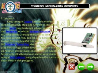2. Landcard
Kartu jaringan (Inggris: network interface
card disingkat NIC atau juga network card) adalah
sebuah kartu yang berfungsi sebagai jembatan
dari komputer ke sebuah jaringan komputer. Jenis
NIC yang beredar, terbagi menjadi dua jenis, yakni
NIC yang bersifat fisik, dan NIC yang bersifat logis.
.
Contoh NIC yang bersifat fisik adalah
NIC Ethernet, Token Ring, dan lainnya; sementara NIC
yang bersifat logis adalah loopback adapter dan Dialup Adapter. Disebut juga sebagai Network Adapter.
Setiap jenis NIC diberi nomor alamat yang disebut
sebagai MAC address, yang dapat bersifat statis atau
dapat diubah oleh pengguna.

 