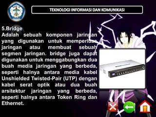 5.Bridge
Adalah sebuah komponen jaringan
yang digunakan untuk memperluas
jaringan atau membuat
sebuah
segmen jaringan. bridge juga dapat
digunakan untuk menggabungkan dua
buah media jaringan yang berbeda,
seperti halnya antara media kabel
Unshielded Twisted-Pair (UTP) dengan
kabel serat optik atau dua buah
arsitektur jaringan yang berbeda,
seperti halnya antara Token Ring dan
Ethernet.

 
