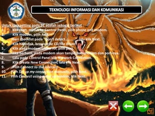 Untuk cara setting pada PC adalah sebagai berikut :
1.
Klik start, masuk ke Control Panel, pilih phone and modem.
2.
Klik modem, pilih Add.
3.
Beri checklist pada "Don't detect..........", lalu klik Next.
4.
Klik havedisk, browser ke CD/file driver.
5.
Klik pada modem sesuai HP, pilih port.
6.
Jika berhasil, pada modem akan tampil jenis modem dan port-nya.
7.
Lalu pada Control Panel klik Network Connection.
8.
Klik Create New Connection, lalu klik Next.
9.
Pilih Connect to the internet.
10. Pilih Set up my connection manually, pilih Next.
11. Pilih Connect using a dial up modem, klik Next.

 