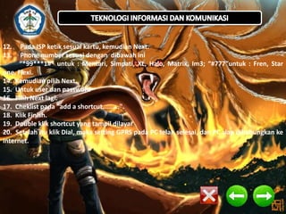12.
13.

Pada ISP ketik sesuai kartu, kemudian Next.
Phone number sesuai dengan dibawah ini
“*99***1#” untuk : Mentari, Simpati, XL, Halo, Matrix, Im3; “#777”untuk : Fren, Star
one, Flexi.
14. Kemudian pilih Next.
15. Untuk user dan password
16. Pilih Next lagi.
17. Cheklist pada "add a shortcut.........".
18. Klik Finish.
19. Double klik shortcut yang tampil dilayar
20. Setelah itu klik Dial, maka setting GPRS pada PC telah selesai, dan PC siap dihubungkan ke
internet.

 
