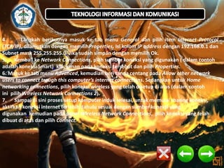4.
Langkah berikutnya masuk ke tab menu General dan pilih item Internet Protocol
(TCP/IP), dilanjutkan dengan memilihProperties. Isi kolom IP address dengan 192.168.0.1 dan
Subnet mask 255.255.255.0. Jika sudah simpan dengan memilih Ok.
5. Kembali ke Network Connections, pilih sumber koneksi yang digunakan ( dalam contoh
adalah koneksi Smart), klik kanan pada koneksi tersebut dan pilih Properties.
6. Masuk ke tab menu Advanced, kemudian beri tanda centang pada Allow other network
users to connect trough this computer’s internet connections. Sedangkan untuk Home
networking connections, pilih koneksi wireless yang telah disetup di atas (dalam contoh
ini pilih Wireless Network Connections 2).
7. Sampai di sini proses setup komputer induk selesai, untuk memulai sharing koneksi,
aktifkan koneksi internet terlebih dahulu sesuai dengan sumber koneksi yang
digunakan, kemudian pada panel Wireless Network Connections, pilih koneksi yang telah
dibuat di atas dan pilih Connect.

 
