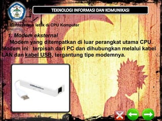 A.

Berdasarkan letak di CPU Komputer

1. Modem eksternal
Modem yang ditempatkan di luar perangkat utama CPU.
Modem ini terpisah dari PC dan dihubungkan melalui kabel
LAN dan kabel USB, tergantung tipe modemnya.

 