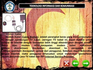 2. Modem Kabel
Modem Kabel (Cable Modem), adalah perangkat keras yang menyambungkan
PC dengan sambungan TV kabel. Jaringan TV kabel ini dapat dipakai untuk
koneksi ke internet dengan kecepatan lebih tinggi dibandingkan dengan modem
dialup
atau
modem
ADSL,kecepatan
modem
kabel
maksimum
27Mbps
downstream
(kecepatan
download
ke
pengguna)
dan
2,5Mbps upstream (kecepatan upload dari pengguna). Sebelum dapat terkoneksi
dengan internet, maka pengguna diharuskan untuk melakukan pendaftaran
kepada penyedia jasa TV kabel dan ISP (internet Service Provider).

 