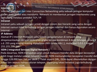 Internet
Internet singkatan dari Inter Connection Networking yaitu sebuah jaringan komputer
dalam skala global atau mendunia. Network ini membentuk jaringan interkoneksi yang
terhubung melalaui protokol TCP / IP.
Intranet
Intranet yaitu sebuah jaringan privat dengan sistem dan hierarki yang sama dengan
internet namun tidak terhubung dengan jaringan internet dan hanya digunakan secara
internal.
IP Address
Alamat IP ( Internet Protocol) yaitu sistem pengalamatan di network yang
direpresentasikan dengan sederetan angka berupa kombinasi 4 deret bilangan antara 0
s.d. 255 yang masing-masing dipisahkan oleh tanda titik (.), mulai dari 0.0.0.1 hingga
255.255.255.255.
ISDN ( Integrated Services Digital Network )
Pada dasarnya, ISDN merupakan jalan untuk melayani transfer data dengan kecepatan
lebih tinggi melalui saluran telepon reguler. ISDN memungkinkan kecepatan transfer data
hingga 128.000 bps ( bit per detik ). Tidak seperti DRL, ISDN dapat dikoneksikan dengan
lokasi lain seperti halnya saluran telepon, sepanjang lokasi tersebut juga terhubung
dengan jaringan ISDN.

 