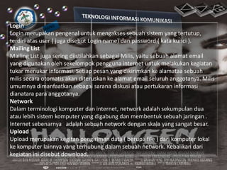 Login
Login merupakan pengenal untuk mengakses sebuah sistem yang tertutup,
terdiri atas user ( juga disebut Login name) dan password ( kata kunci ).
Mailing List
Mailing List juga sering diistilahkan sebagai Milis, yaitu sebuah alamat email
yang digunakan oleh sekelompok pengguna internet untuk melakukan kegiatan
tukar menukar informasi. Setiap pesan yang dikirimkan ke alamataa sebuah
milis secara otomatis akan diteruskan ke alamat email seluruh anggotanya. Milis
umumnya dimanfaatkan sebagai sarana diskusi atau pertukaran informasi
dianatara para anggotanya.
Network
Dalam terminologi komputer dan internet, network adalah sekumpulan dua
atau lebih sistem komputer yang digabung dan membentuk sebuah jaringan .
Internet sebenarnya adalah sebuah network dengan skala yang sangat besar.
Upload
Upload merupakan kegitan pengiriman data ( berupa file ) dari komputer lokal
ke komputer lainnya yang terhubung dalam sebuah network. Kebalikan dari
kegiatan ini disebut download.

 