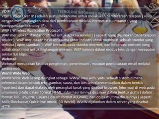 VOIP
VOIP ( Voice Over IP ) adalah suatu mekanisme untuk melakukan pembicaraan telepon ( voice )
dengan menumpangkan data dari pembicaraan melalui internet atau intranet ( yang
menggunakan teknologi IP).
WAP ( Wireless Application Protocol )
WAP merupakan standar protokol untuk aplikasi wireless ( seperti yang digunakan pada telepon
seluler ). WAP merupakan hasil kerjasama antar industri untuk membuat sebuah standar yang
terbuka ( open standard ). WAP berbasis pada standar internet, dan beberapa protokol yang
sudah dioptimasi untuk lingkungan wireless. WAP bekerja dalam modus teks dangan kecepatan
sekitar 9,6 kbps.
Webmail
Webmail merupakan fasilitas pengiriman, penerimaan , maupun pembicaraan email melalui
sarana web.
World Wide Web
World Wide Web sering disingkat sebagai WWW atau web, yaitu sebuah sistem dimana
informasi dalam bentuk teks, gambar, suara, dan lain-lain dipresentasikan dalam bentuk
hypertext dan dapat diakses oleh perangkat lunak yang disebut browser. Informasi di web pada
umumnya ditulis dalam format HTML. Informasi lainnya disajikan dalam bentuk grafis ( dalam
format TIFF, JPG,PNG), suara ( dalam format AU,WAV), dan objek multimedia lainnya ( seperti
MIDI,Shockwave,Quicktime movie, 3D World). WWW dijalankan dalam server yang disebut
HTTP.

 