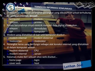 1. Di bawah ini termasuk perangkat-perangkat yang dibutuhkan untuk terhubung
ke jaringan internet, kecuali…
a. komputer
c. modem
b. telepon
d. printer
2. Proses berubahnya sinyal elektrik menjadi data digital dinamakan…
a. telepon
c. demodulasi
b. ISP
d. komputer
3. Modem yang diletakkan di luar unit komputer disebut…
a. modem internal
c. modem eksternal
b. medulation
d. modulator
4. Perangkat keras yang berfungsi sebagai alat koneksi internet yang diletakkan
di dalam komputer adalah…
a. modem eksternal c. CPU
b. modem internal
d. server
5. Halaman muka dari sebuah situs web disebut…
a. home page
c. login
b. cover web
d. host

 