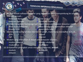 6. Berikut adalah software browser yang digunakan untuk menyambung ke saluran
internet, kecuali…
a. Netscape Navigator
c. Corel Draw
b. Internet Explorer
d. Windows Explorer
7. Jika kita mengakses homepage luar negeri, maka pembayaran biayanya adalah…
a. biaya pulsa interlokal
c. biaya ditanggung sepenuhnya oleh ISP
b. biaya mahal
d. biaya pulsa lokal
8. Jika kita memasang koneksi internet di rumah, maka harus mendaftar dulu di…
a. PLN
c. Telkom
b. ISP
d. Warnet
9. Modem yang diletakkan di dalam unit komputer disebut…
a. modem internal
c. modem eksternal
b. modulation
d. modulator
10. Di bawah ini perangkat untuk mengakses internet, kecuali…
a. modem
c. komputer
b. telepon
d. RAM

 