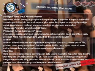 Perangkat Keras untuk Koneksi Internet
Hardware adalah perangkat yang berhubungan dengan komponen komputer itu sendiri
atau dengan istilah lain merupakan perangkat keras. Perangkat keras yang digunakan
untuk akses internet meliputi komputer, modem, dan jaringan komunikasi
Perangkat-Perangkat untuk Koneksi Internet
Perangkat Keras (hardware)Prosesor
Prosesor merupakan otak dari suatu komputer, sehingga makin tinggi spesifikasi suatu
prosesor, maka makin banyak data yang bisa diolah oleh komputer.
Memori
Memori dalam komputer berfungsi untuk menyimpan data-data, seperti pesan, file,
gambar, suara, program aplikasi, dan sebagainya. Makin tinggi suatu memori, maka
makin banyak data yang bisa ditampung oleh suatu komputer.
Hard Disk
Hard Disk merupakan media penyimpanan data secara magnetik. Kapasitas hard disk PC
standar pada umumnya minimal 10 GB. Hard disk yang besar mempengaruhi jumlah
banyaknya software yang berada di dalam hard disk. Jenis interface dan kecepatan putar
piringan hard disk mempengaruhi kecepatan akses internet.

 