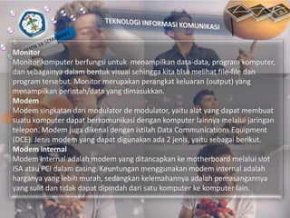 Monitor
Monitor komputer berfungsi untuk menampilkan data-data, program komputer,
dan sebagainya dalam bentuk visual sehingga kita bisa melihat file-file dan
program tersebut. Monitor merupakan perangkat keluaran (output) yang
menampilkan perintah/data yang dimasukkan.
Modem
Modem singkatan dari modulator de modulator, yaitu alat yang dapat membuat
suatu komputer dapat berkomunikasi dengan komputer lainnya melalui jaringan
telepon. Modem juga dikenal dengan istilah Data Communications Equipment
(DCE). Jenis modem yang dapat digunakan ada 2 jenis, yaitu sebagai berikut.
Modem internal
Modem internal adalah modem yang ditancapkan ke motherboard melalui slot
ISA atau PCI dalam casing. Keuntungan menggunakan modem internal adalah
harganya yang lebih murah, sedangkan kelemahannya adalah pemasangannya
yang sulit dan tidak dapat dipindah dari satu komputer ke komputer lain.

 
