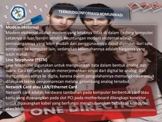 Modem eksternal
Modem eksternal adalah modem yang letaknya tidak di dalam cashing komputer.
Letaknya di luar/berdiri sendiri. Keuntungan modem eksternal adalah
pemasangannya yang lebih mudah dan penggunaannya dapat dipindah dari satu
komputer ke komputer lain, sedangkan kelemahannya adalah harganya yang
lebih mahal.
Line Telephone (PSTN)
Line Telephone digunakan untuk mengirimkan data dalam bentuk analog dan
suara. Cara kerjanya adalah menerjemahkan sinyal dari digital ke analog dan
mengembalikannya ke digita, karena dalam pengolahannya memungkinkan untuk
dilakukan teknik pengompresan melalui gelombang analog tersebut.
Network Card atau LAN/Ethernet Card
Network card adalah hardware tambahan pada komputer berbentuk card atau
kartu yang dipasangkan pada slot PCI pada motherboard dilengkapi konektor
untuk dipasangkan kabel yang berfungsi menghubungkan beberapa komputer
atau lebih.

 