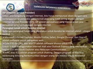 ISP (Internet Service Provider)
Untuk bisa bergabung dengan internet, kita harus mempunyai akses dengan cara
berlangganan ke penyedia jasa internet atau yang lebih sering disebut dengan
Internet Service Provider (ISP). ISP adalah perusahaan yang menawarkan jasa
pelayanan yang berhubungan dengan internet.
Perangkat Lunak untuk Koneksi Internet
Beberapa perangkat lunak yang digunakan untuk koneksi ke internet adalah sebagai
berikut.
Microsoft Internet Exploler, Mozila Firefox, Safari, Google Chrome, dan Opera
adalah software untuk mengakses web.
Cute FTP, Go!Zilla, dan WSFTP adalah software khusus untuk FTP.
Untuk e-mail, menggunakan internet mail atau Outlook Express yang merupakan
bagian dari Microsoft Explorer atau Netscape Communicator.
mIRC atau ICQ adalah program untuk chatting. Dengan program ini kita bisa
berbincang-bincang/berkomunikasi dengan orang lain melalui media keyboard
komputer.

 
