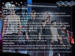 Istilah-Istilah dalam Internet
Chat
Secara harfiah, chat dapat diartikan sebagai obrolan. Namun dalam dunia
internet, istilah ini merujuk pada kegiatan komunikasi melalui sarana baris-baris
tulisan singkat yang diketikkan melalui keyboard.
DNS (Domain Name Service)
Istilah DNS merupakan layanan di internet untuk jaringan yang menggunakan
TCP/IP. Layanan ini digunakan untuk mengidentifikasi sebuah komputer dengan
nama, bukan dengan menggunakan alamat IP (IP address). Singkatnya DNS
melakukan konversi dari nama ke angka.
Download
Download merupakan kegiatan menyalin data (biasanya berupa file) dari
sebuah komputer yang terhubung dalam sebuah network ke komputer lokal.
Proses download merupakan kebalikan dari upload.
Downstream
Istilah downstream menunjuk kepada kecepatan aliran data dari komputer lain
ke komputer lokal melalui sebuah network. Istilah ini merupakan kebalikan dari
upstream.

 