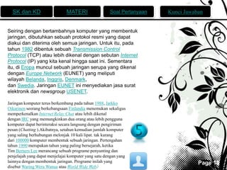 SK dan KD MATERI Soal Pertanyaan Kunci Jawaban 
Page 10 
Seiring dengan bertambahnya komputer yang membentuk 
jaringan, dibutuhkan sebuah protokol resmi yang dapat 
diakui dan diterima oleh semua jaringan. Untuk itu, pada 
tahun 1982 dibentuk sebuah Transmission Control 
Protocol (TCP) atau lebih dikenal dengan sebutan Internet 
Protocol (IP) yang kita kenal hingga saat ini. Sementara 
itu, di Eropa muncul sebuah jaringan serupa yang dikenal 
dengan Europe Network (EUNET) yang meliputi 
wilayah Belanda, Inggris, Denmark, 
dan Swedia. Jaringan EUNET ini menyediakan jasa surat 
elektronik dan newsgroup USENET. 
Jaringan komputer terus berkembang pada tahun 1988, Jarkko 
Oikarinen seorang berkebangsaan Finlandia menemukan sekaligus 
memperkenalkan Internet Relay Chat atau lebih dikenal 
dengan IRC yang memungkinkan dua orang atau lebih pengguna 
komputer dapat berinteraksi secara langsung dengan pengiriman 
pesan (Chatting ).Akibatnya, setahun kemudian jumlah komputer 
yang saling berhubungan melonjak 10 kali lipat. tak kurang 
dari 100000 komputer membentuk sebuah jaringan. Pertengahan 
tahun 1990 merupakan tahun yang paling bersejarah, ketika 
Tim Berners Lee merancang sebuah programe penyunting dan 
penjelajah yang dapat menjelajai komputer yang satu dengan yang 
lainnya dengan membentuk jaringan. Programe inilah yang 
disebutWaring Wera Wanua atau World Wide Web.[ 
 